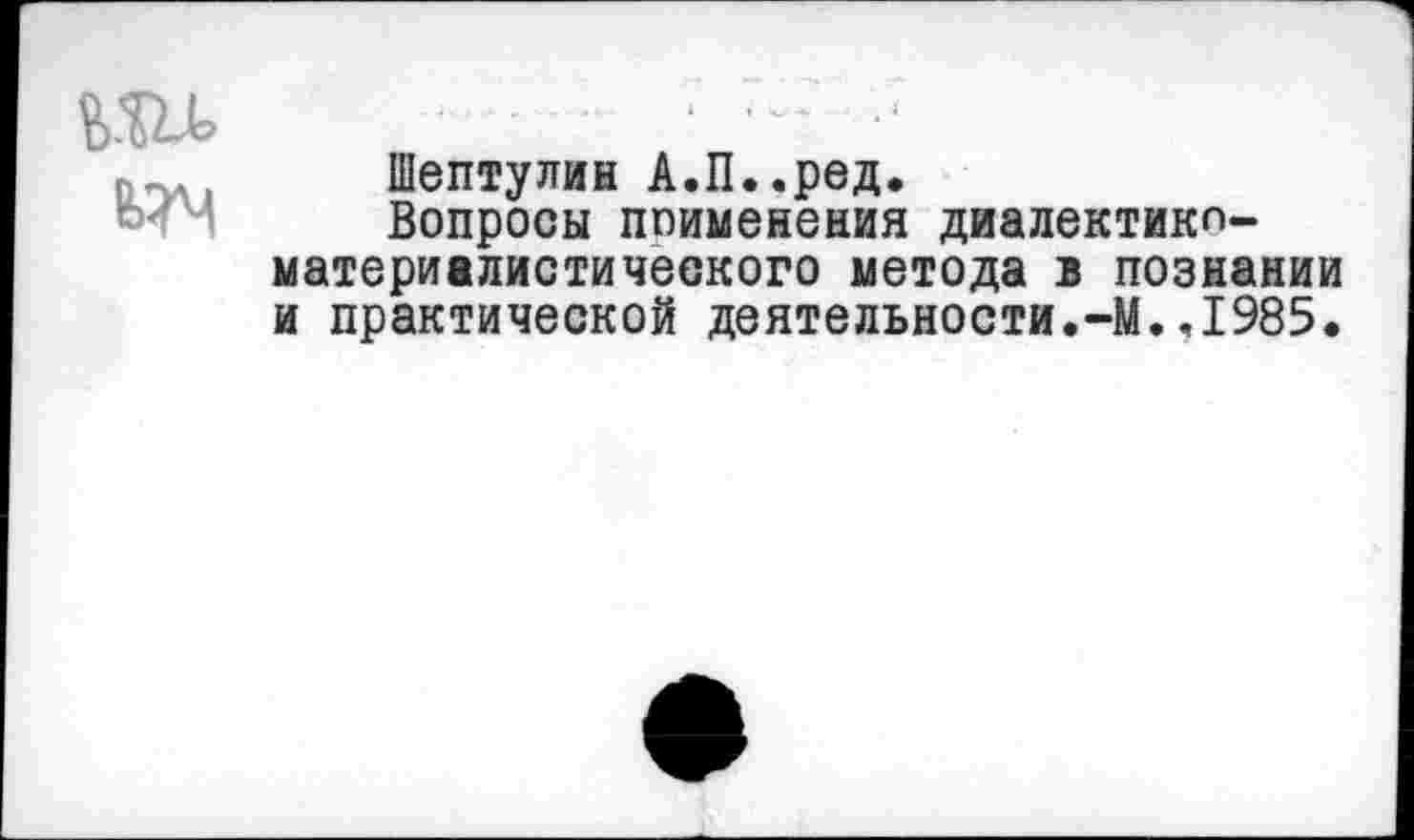 ﻿т
Шептулин А.П..ред.
Вопросы поименения диалектики-материалистического метода в познании и практической деятельности.-М.,1985.